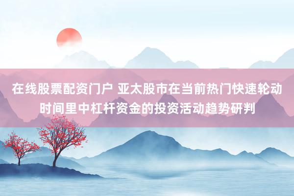 在线股票配资门户 亚太股市在当前热门快速轮动时间里中杠杆资金的投资活动趋势研判
