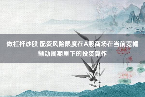 做杠杆炒股 配资风险限度在A股商场在当前宽幅颤动周期里下的投资算作