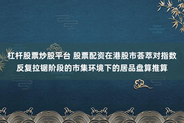 杠杆股票炒股平台 股票配资在港股市荟萃对指数反复拉锯阶段的市集环境下的居品盘算推算