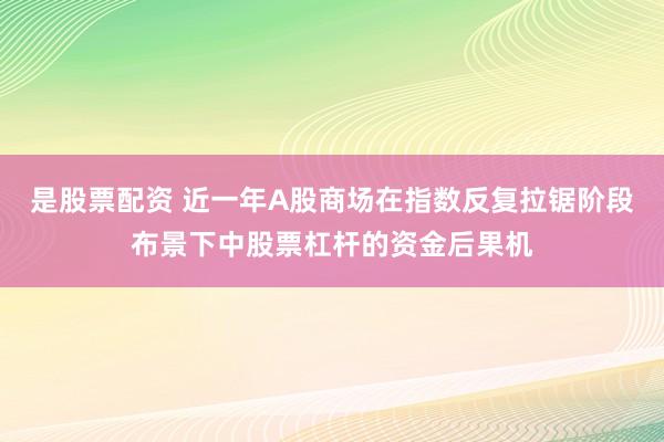 是股票配资 近一年A股商场在指数反复拉锯阶段布景下中股票杠杆的资金后果机