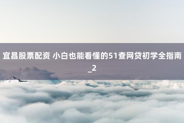 宜昌股票配资 小白也能看懂的51查网贷初学全指南_2