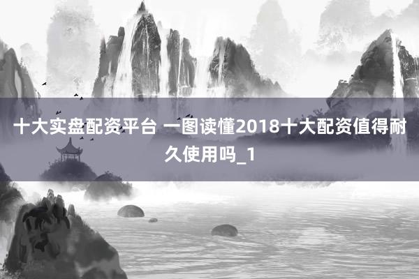 十大实盘配资平台 一图读懂2018十大配资值得耐久使用吗_1