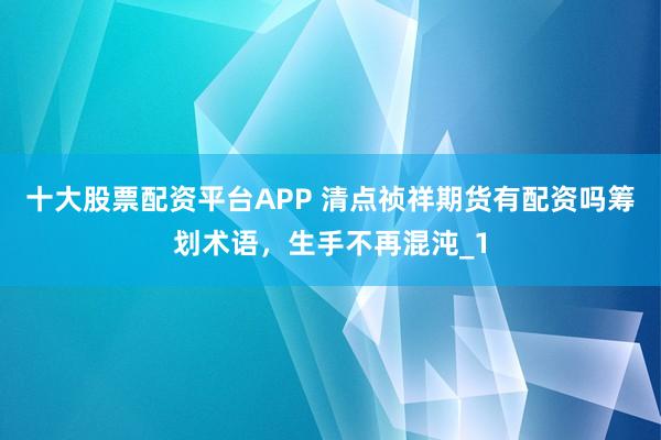 十大股票配资平台APP 清点祯祥期货有配资吗筹划术语,生手不再混沌_1