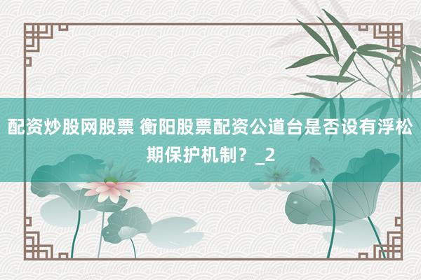 配资炒股网股票 衡阳股票配资公道台是否设有浮松期保护机制?_2