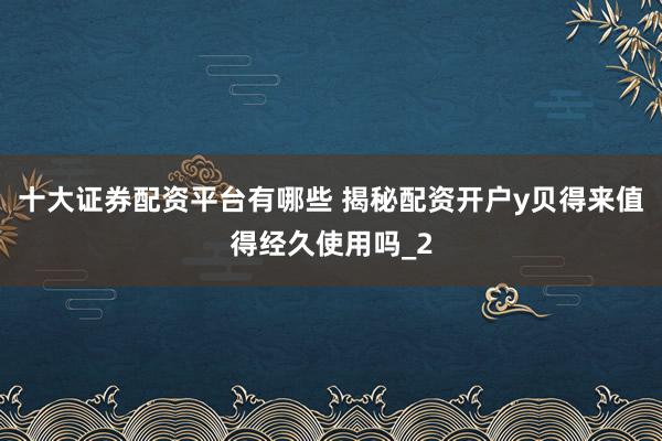 十大证券配资平台有哪些 揭秘配资开户y贝得来值得经久使用吗_2