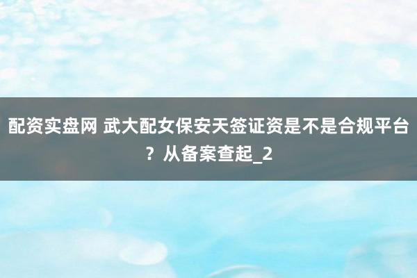 配资实盘网 武大配女保安天签证资是不是合规平台?从备案查起_2