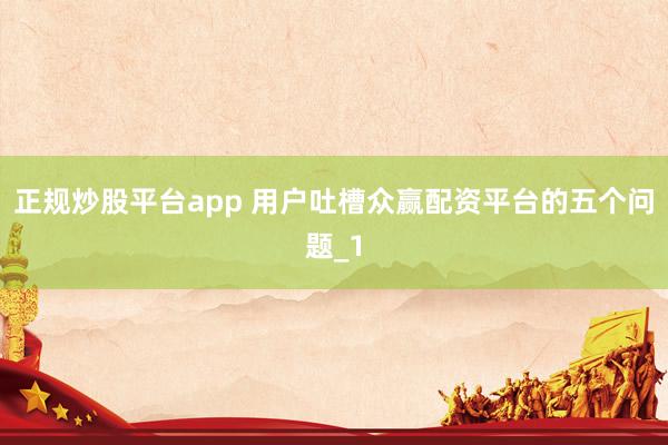 正规炒股平台app 用户吐槽众赢配资平台的五个问题_1