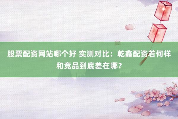 股票配资网站哪个好 实测对比：乾鑫配资若何样和竞品到底差在哪？